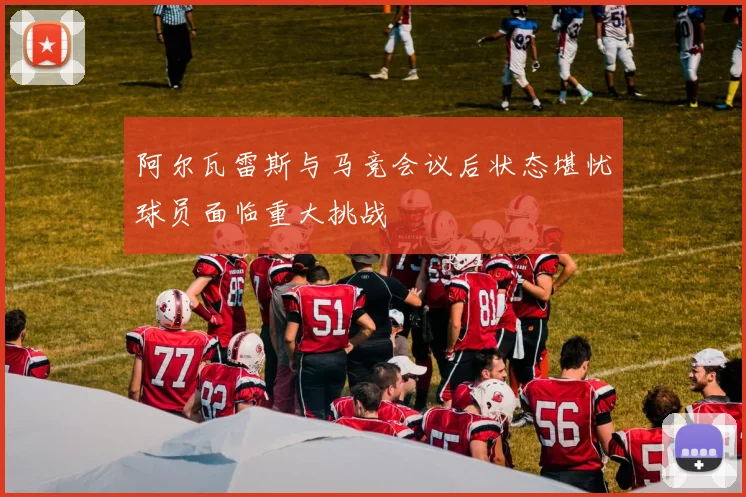 阿尔瓦雷斯与马竞会议后状态堪忧球员面临重大挑战