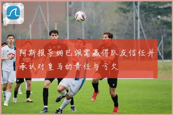 阿斯报导姆巴佩需赢得队友信任并承认对皇马的责任与亏欠