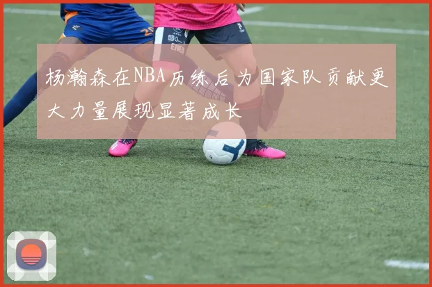 杨瀚森在NBA历练后为国家队贡献更大力量展现显著成长