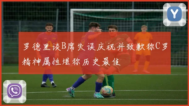 罗德里谈B席失误庆祝并致歉称C罗精神属性堪称历史最佳