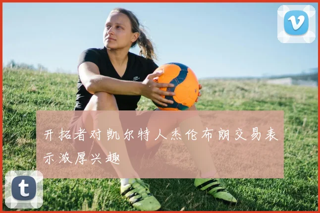 开拓者对凯尔特人杰伦布朗交易表示浓厚兴趣