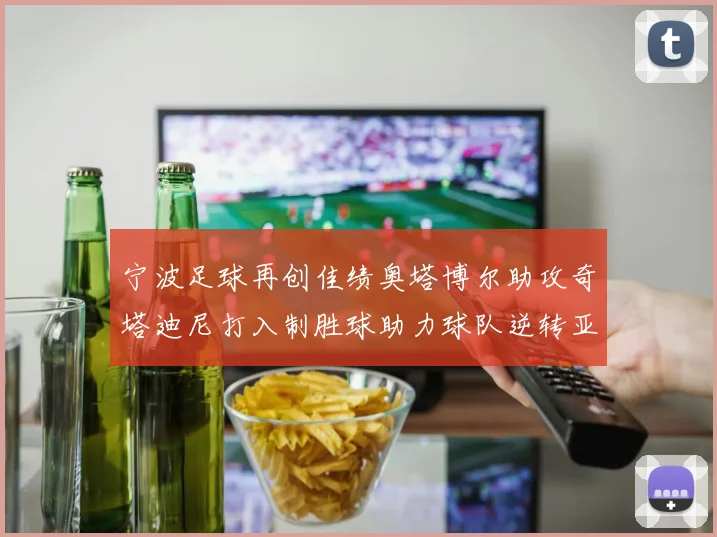 宁波足球再创佳绩奥塔博尔助攻奇塔迪尼打入制胜球助力球队逆转亚泰