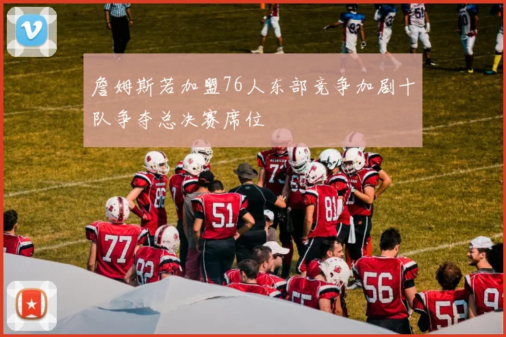 詹姆斯若加盟76人东部竞争加剧十队争夺总决赛席位