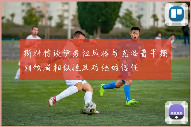 斯科特谈伊劳拉风格与克洛普早期利物浦相似性及对他的信任