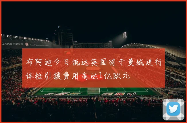 布阿迪今日抵达英国将于曼城进行体检引援费用高达1亿欧元