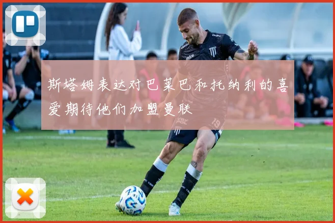 斯塔姆表达对巴莱巴和托纳利的喜爱期待他们加盟曼联