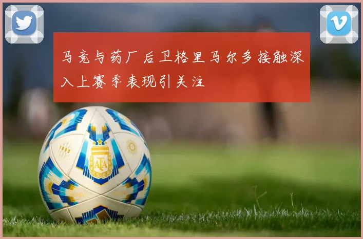 马竞与药厂后卫格里马尔多接触深入上赛季表现引关注