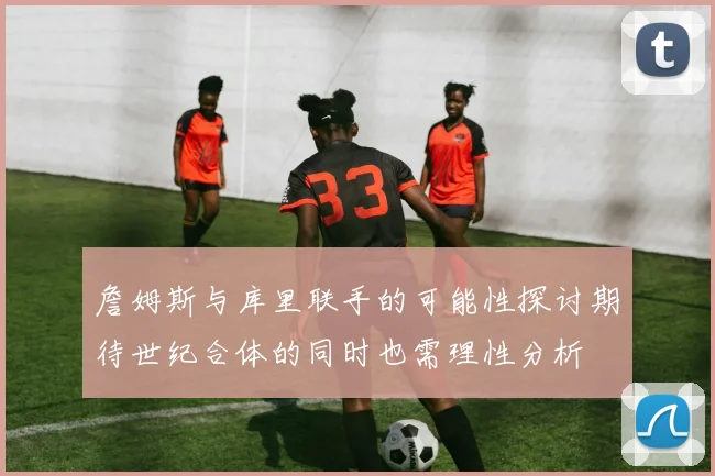 詹姆斯与库里联手的可能性探讨期待世纪合体的同时也需理性分析