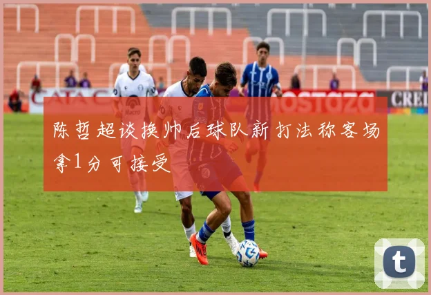 陈哲超谈换帅后球队新打法称客场拿1分可接受