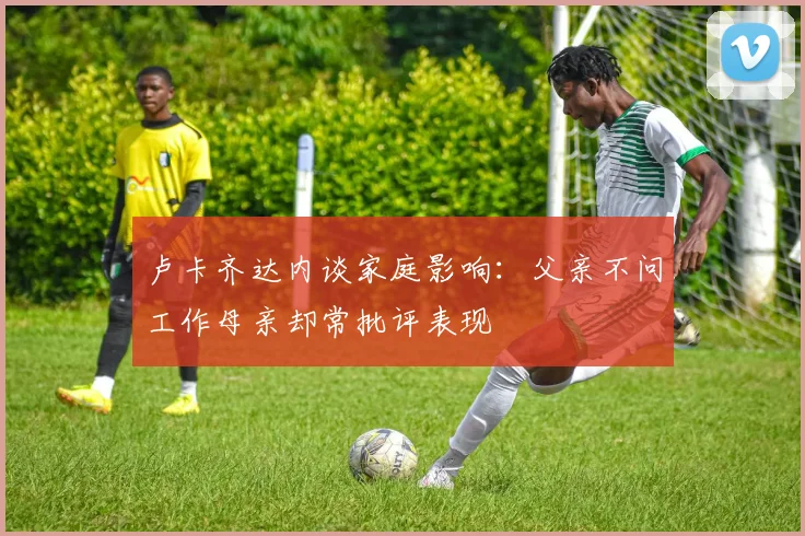 卢卡齐达内谈家庭影响：父亲不问工作母亲却常批评表现
