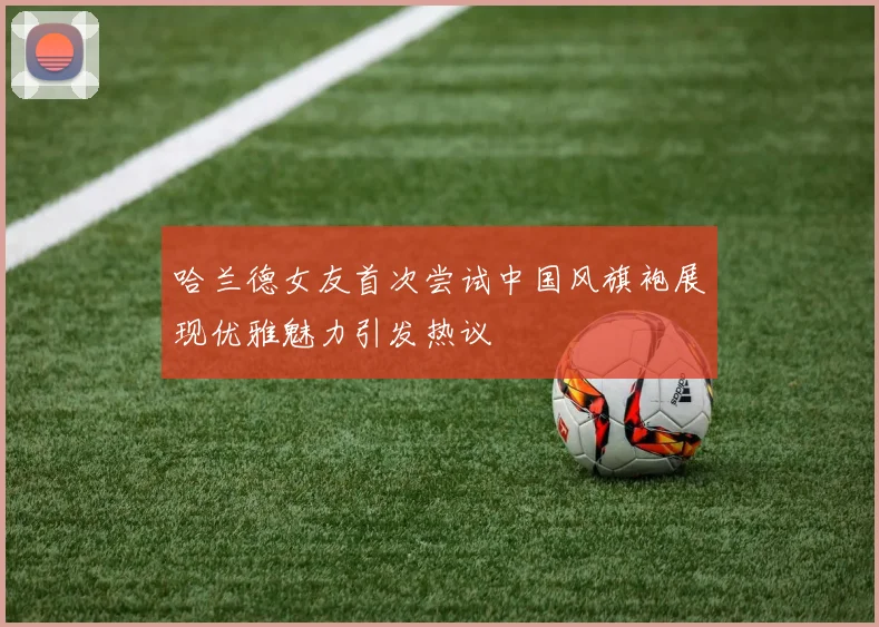 哈兰德女友首次尝试中国风旗袍展现优雅魅力引发热议