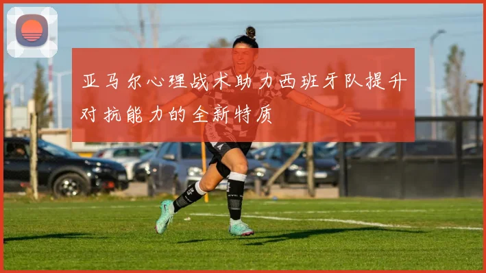 亚马尔心理战术助力西班牙队提升对抗能力的全新特质