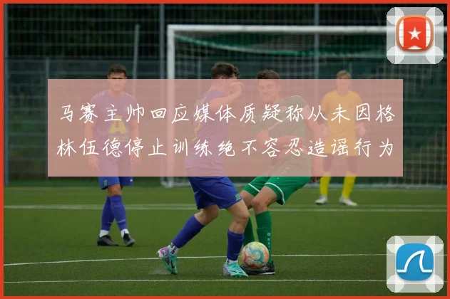 马赛主帅回应媒体质疑称从未因格林伍德停止训练绝不容忍造谣行为