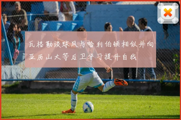 瓦格勒谈球风与哈利伯顿相似并向亚历山大等后卫学习提升自我