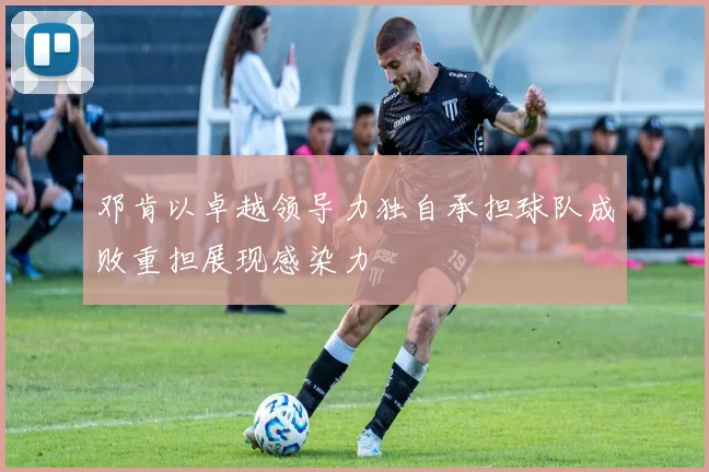 邓肯以卓越领导力独自承担球队成败重担展现感染力