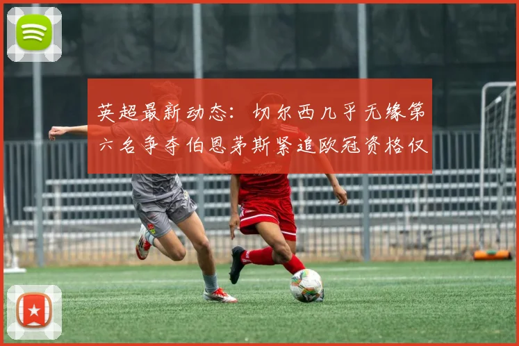英超最新动态：切尔西几乎无缘第六名争夺伯恩茅斯紧追欧冠资格仅差三分