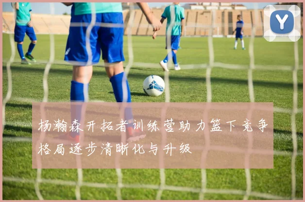 杨瀚森开拓者训练营助力篮下竞争格局逐步清晰化与升级