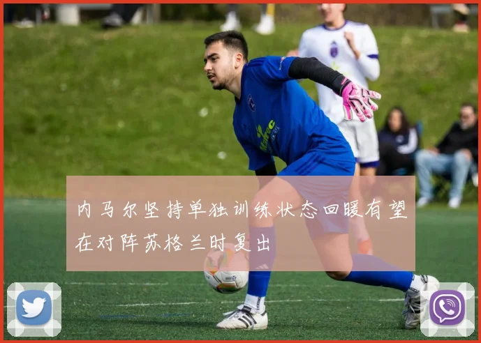 内马尔坚持单独训练状态回暖有望在对阵苏格兰时复出