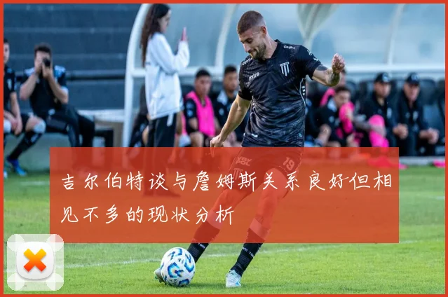 吉尔伯特谈与詹姆斯关系良好但相见不多的现状分析