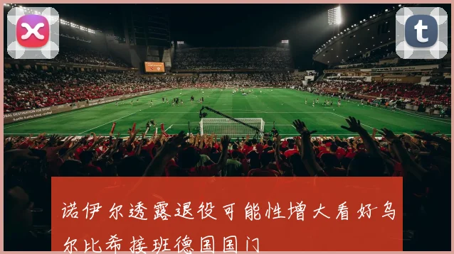 诺伊尔透露退役可能性增大看好乌尔比希接班德国国门