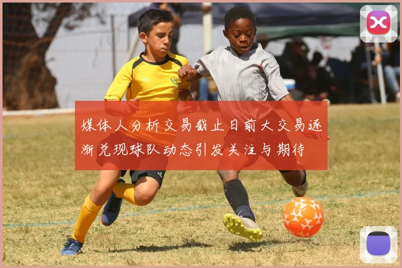 媒体人分析交易截止日前大交易逐渐兑现球队动态引发关注与期待