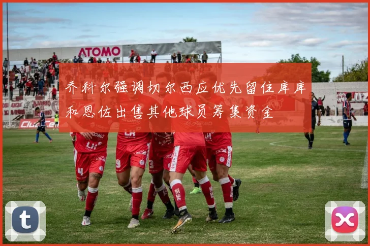 乔科尔强调切尔西应优先留住库库和恩佐出售其他球员筹集资金