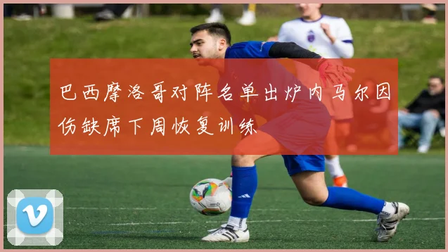 巴西摩洛哥对阵名单出炉内马尔因伤缺席下周恢复训练