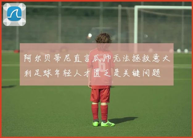 阿尔贝蒂尼直言瓜帅无法拯救意大利足球年轻人才匮乏是关键问题